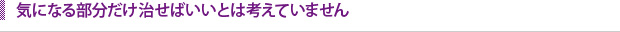 気になる部分だけ治せばいいとは考えていません