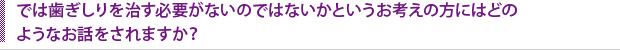 では歯ぎしりを治す必要がないのではないかというお考えの方にはどのようなお話をされますか？