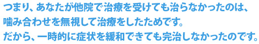 つまり、あなたが他院で治療を受けても治らなかったのは、噛み合わせを無視して治療をしたためです。だから、一時的に症状を緩和できても完治しなかったのです。