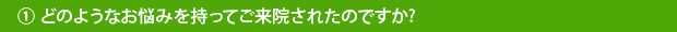 ①どのようなお悩みを持ってご来院されたのですか?