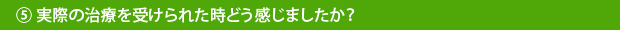 ⑤実際の治療を受けられた時どう感じましたか？