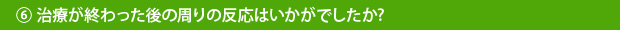 ⑥治療が終わった後の周りの反応はいかがでしたか?