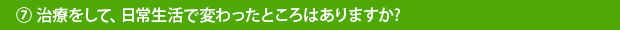 ⑦治療をして、日常生活で変わったところはありますか?