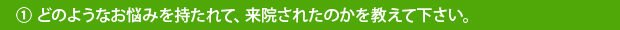 ①どのようなお悩みを持たれて、来院されたのかを教えて下さい。