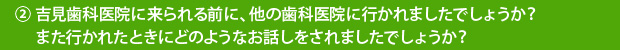 ②吉見歯科医院に来られる前に、他の歯科医院に行かれましたでしょうか？また行かれたときにどのようなお話しをされましたでしょうか？