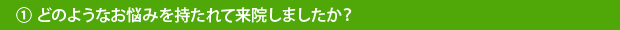 ①どのようなお悩みを持たれて来院しましたか？