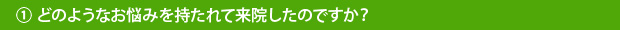 ①どのようなお悩みを持たれて来院したのですか？