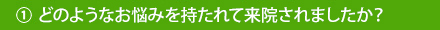 ①どのようなお悩みを持たれて来院しましたか？