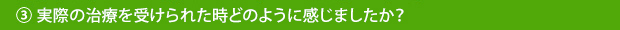 ③実際の治療を受けられた時どのように感じましたか？